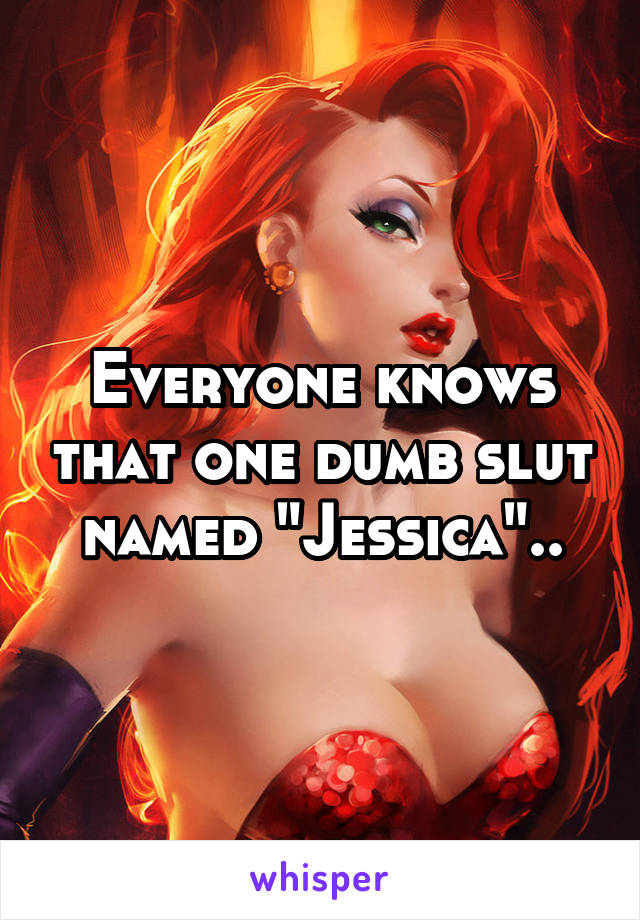 Everyone knows that one dumb slut named "Jessica"..