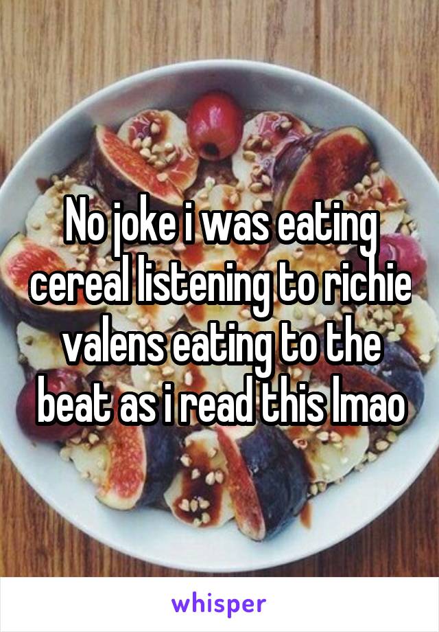 No joke i was eating cereal listening to richie valens eating to the beat as i read this lmao