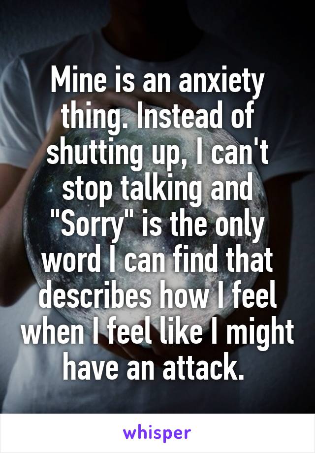 Mine is an anxiety thing. Instead of shutting up, I can't stop talking and "Sorry" is the only word I can find that describes how I feel when I feel like I might have an attack. 