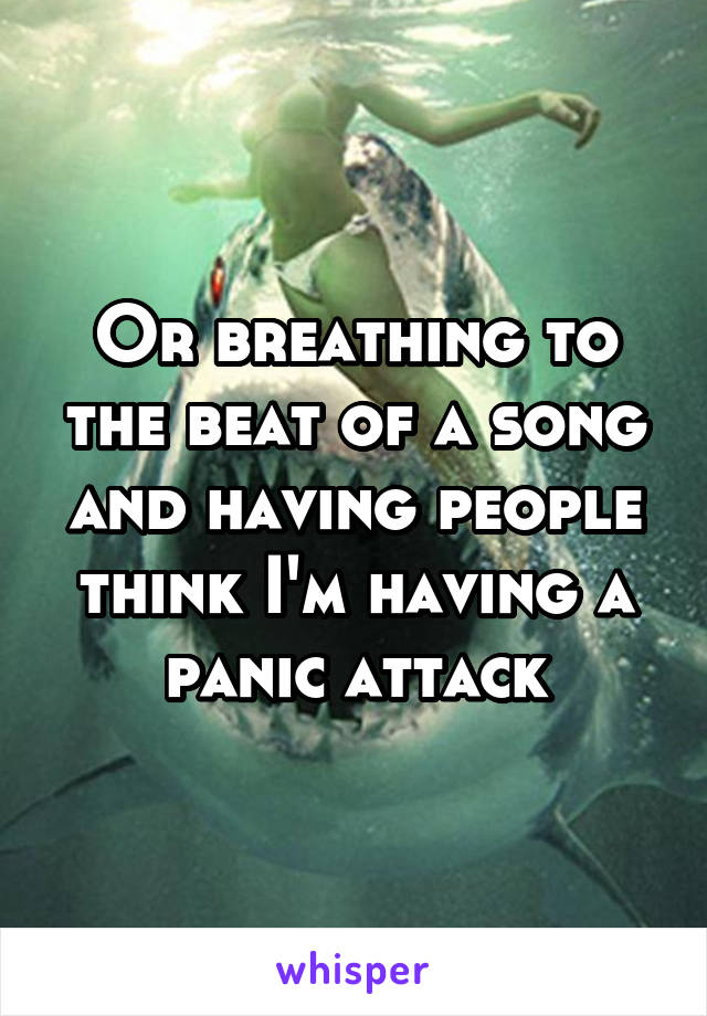 Or breathing to the beat of a song and having people think I'm having a panic attack