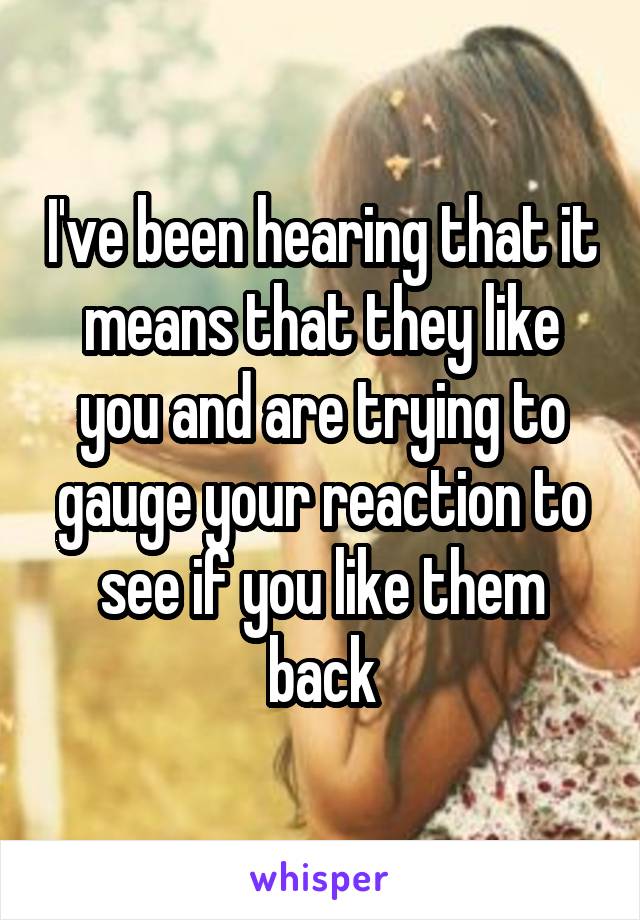 I've been hearing that it means that they like you and are trying to gauge your reaction to see if you like them back