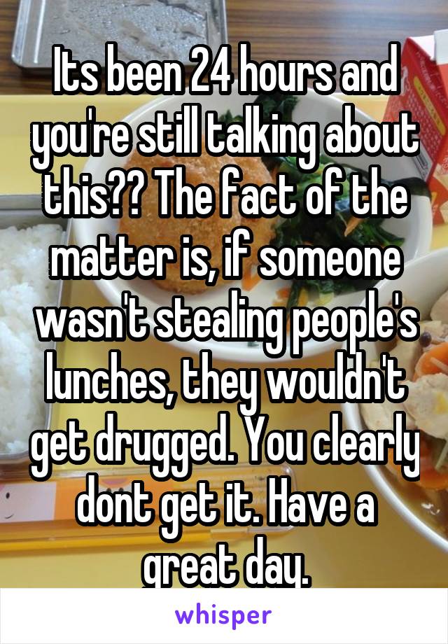 Its been 24 hours and you're still talking about this?? The fact of the matter is, if someone wasn't stealing people's lunches, they wouldn't get drugged. You clearly dont get it. Have a great day.