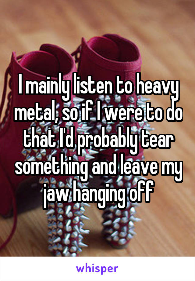 I mainly listen to heavy metal, so if I were to do that I'd probably tear something and leave my jaw hanging off