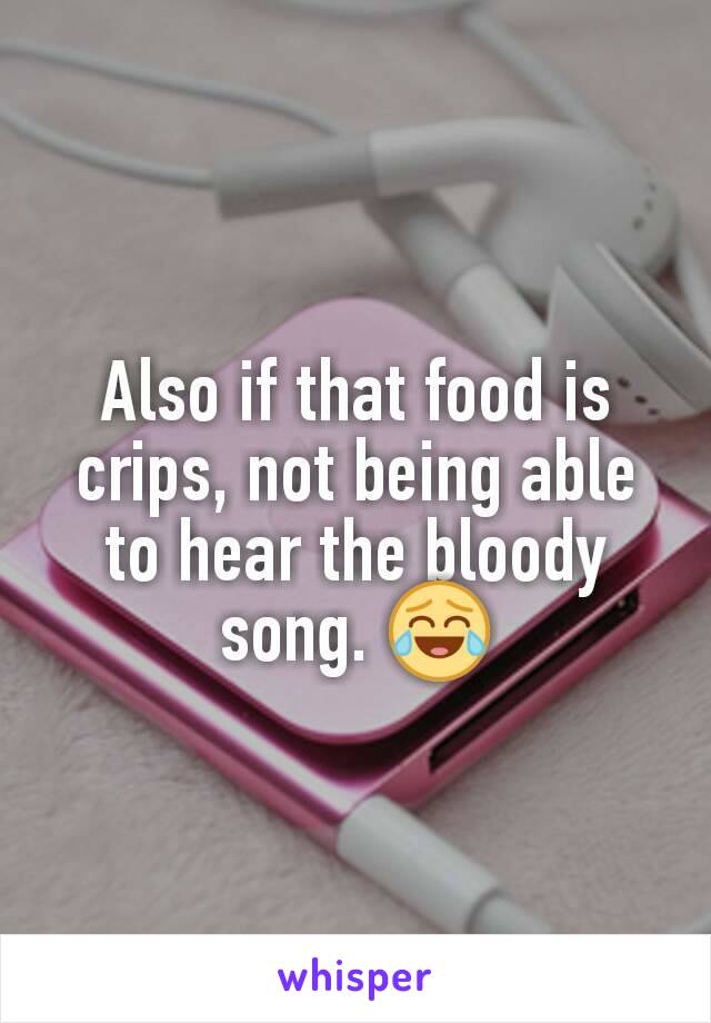Also if that food is crips, not being able to hear the bloody song. 😂