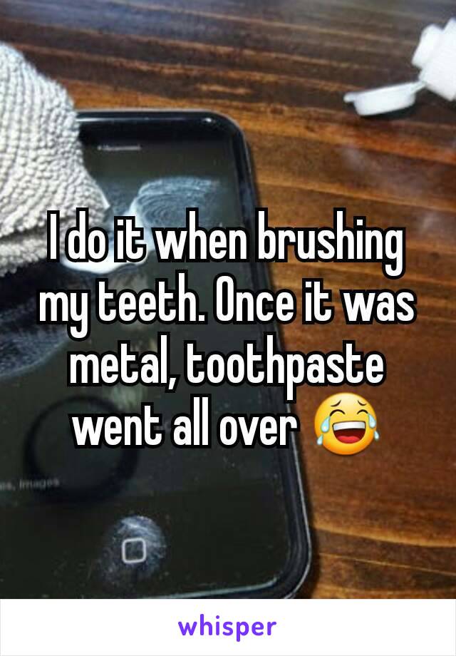 I do it when brushing my teeth. Once it was metal, toothpaste went all over 😂