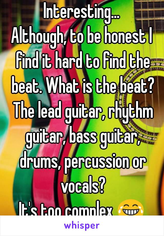 Interesting...
Although, to be honest I find it hard to find the beat. What is the beat? The lead guitar, rhythm guitar, bass guitar, drums, percussion or vocals?
It's too complex 😂