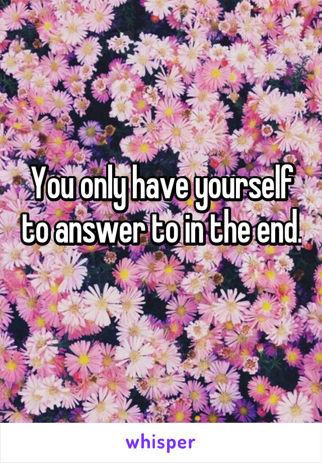 You only have yourself to answer to in the end. 