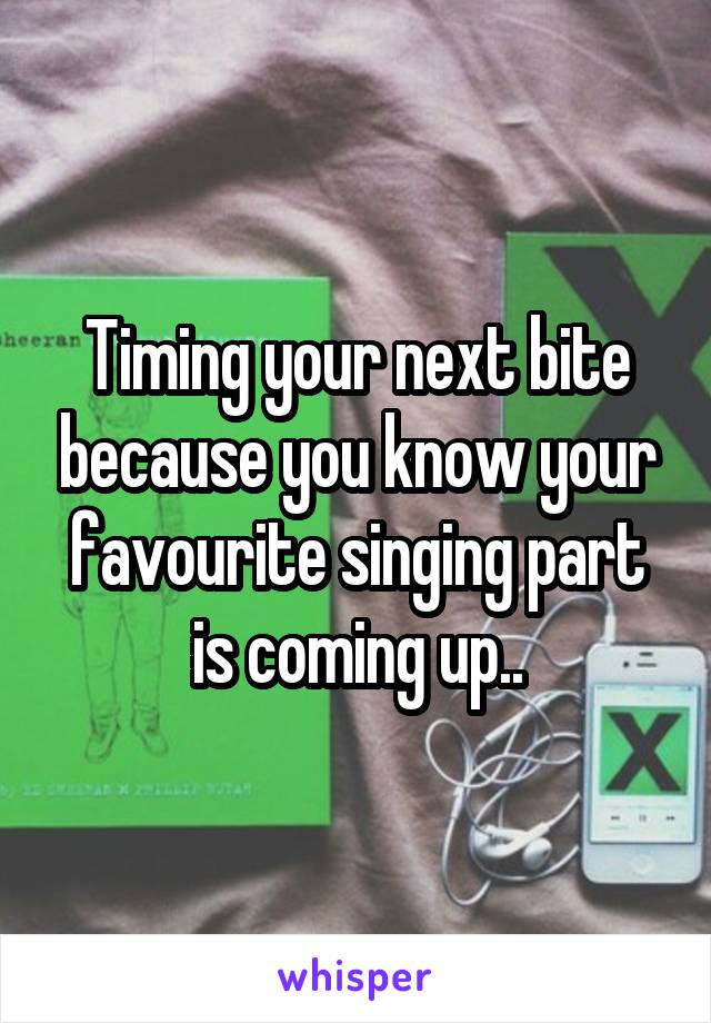 Timing your next bite because you know your favourite singing part is coming up..