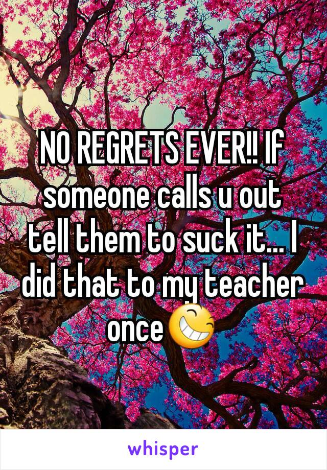 NO REGRETS EVER!! If someone calls u out tell them to suck it... I did that to my teacher once😆