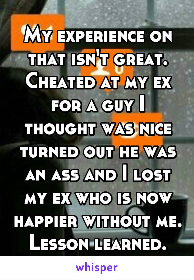 My experience on that isn't great. Cheated at my ex for a guy I thought was nice turned out he was an ass and I lost my ex who is now happier without me. Lesson learned.