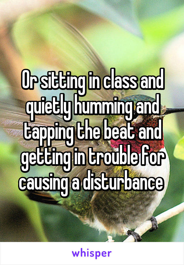 Or sitting in class and quietly humming and tapping the beat and getting in trouble for causing a disturbance 