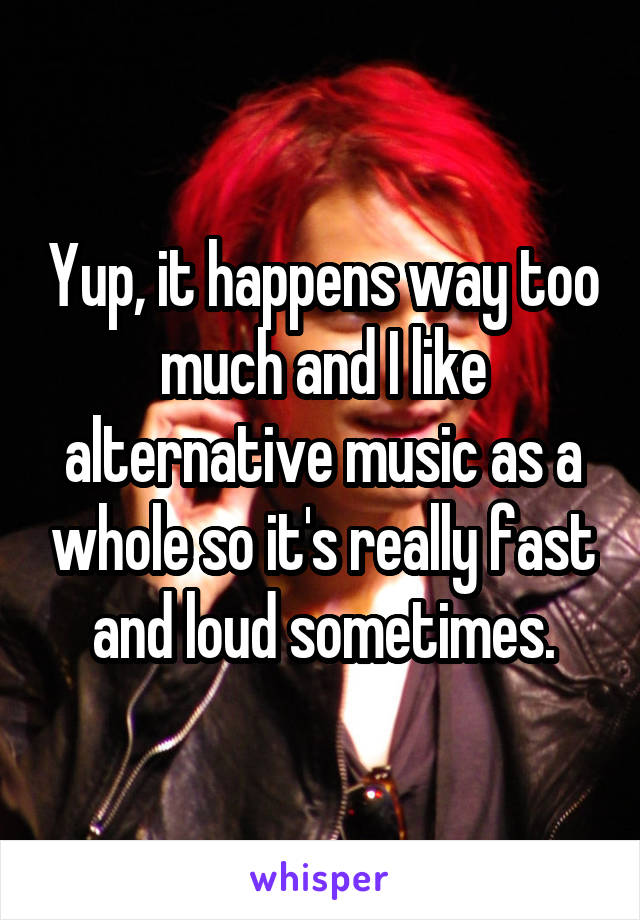 Yup, it happens way too much and I like alternative music as a whole so it's really fast and loud sometimes.
