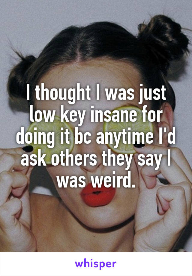 I thought I was just low key insane for doing it bc anytime I'd ask others they say I was weird.