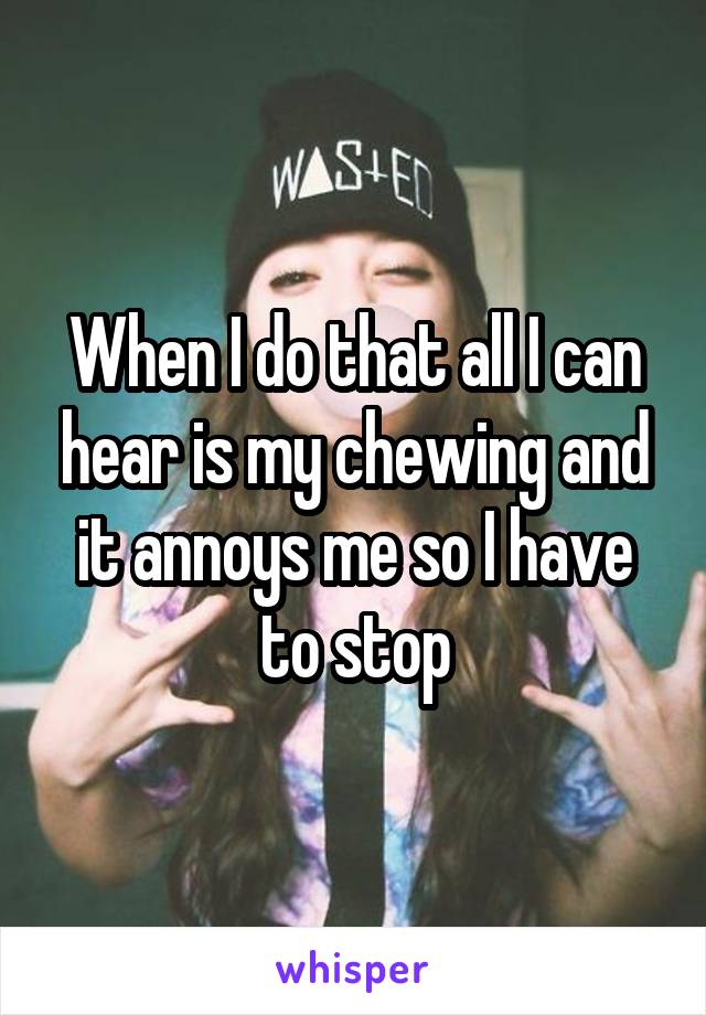 When I do that all I can hear is my chewing and it annoys me so I have to stop