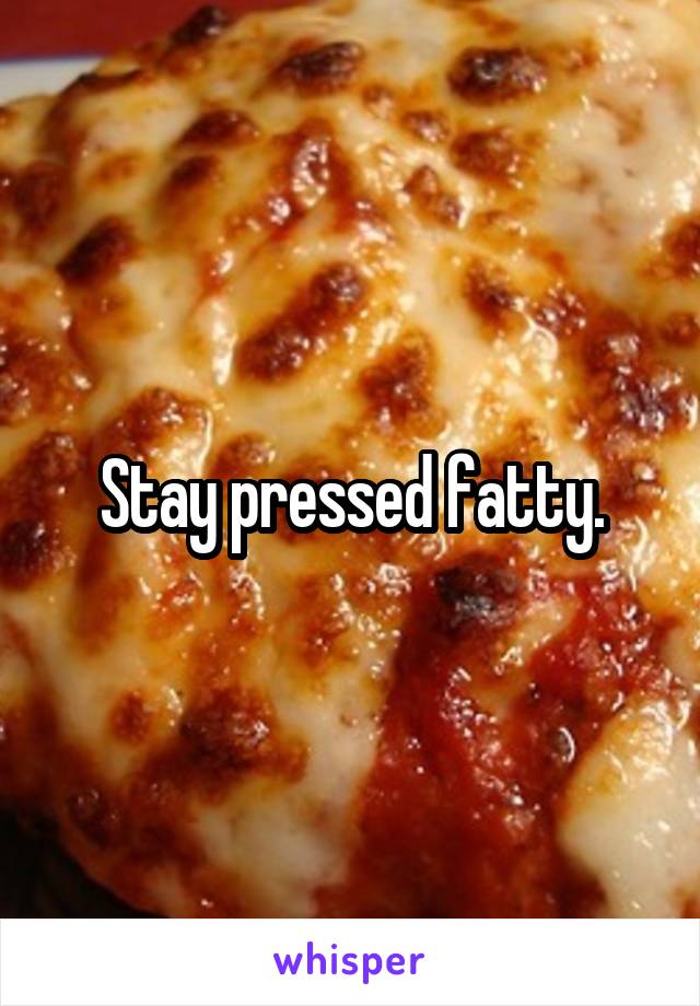 Stay pressed fatty.