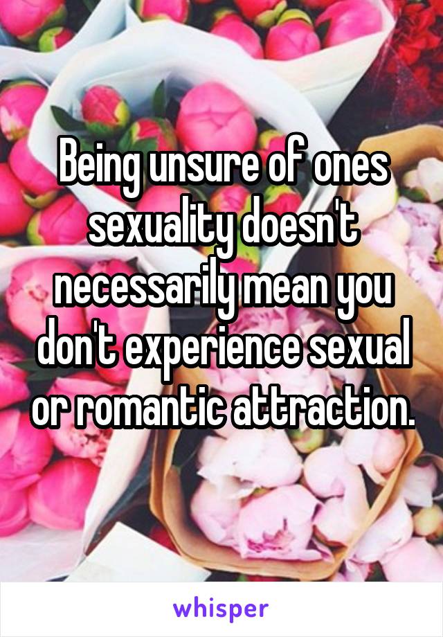 Being unsure of ones sexuality doesn't necessarily mean you don't experience sexual or romantic attraction. 