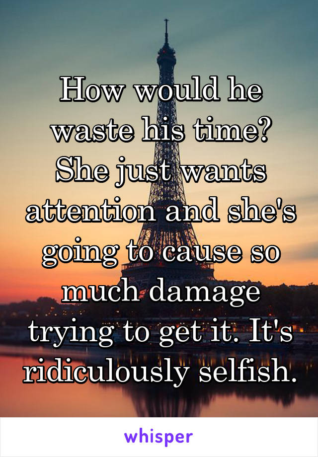 How would he waste his time? She just wants attention and she's going to cause so much damage trying to get it. It's ridiculously selfish.