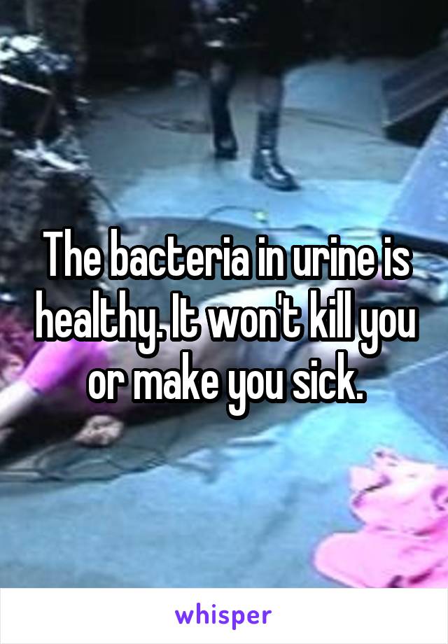The bacteria in urine is healthy. It won't kill you or make you sick.
