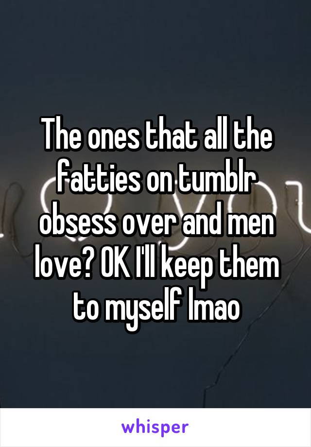 The ones that all the fatties on tumblr obsess over and men love? OK I'll keep them to myself lmao