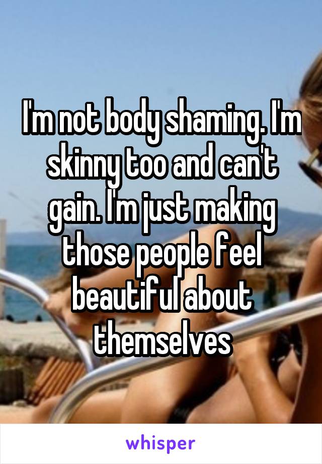 I'm not body shaming. I'm skinny too and can't gain. I'm just making those people feel beautiful about themselves