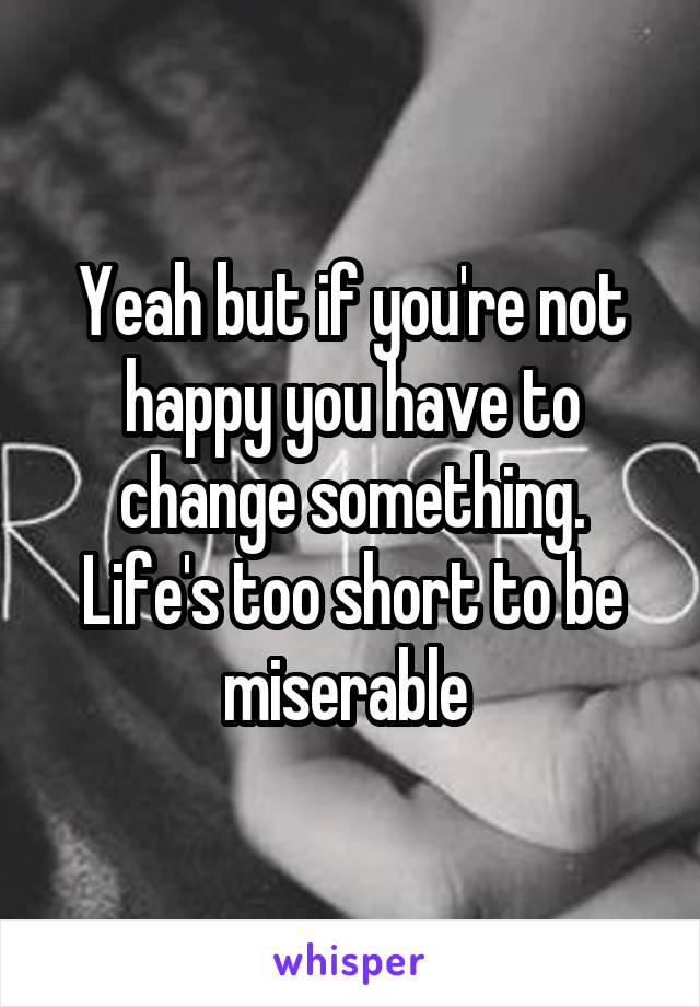 Yeah but if you're not happy you have to change something. Life's too short to be miserable 