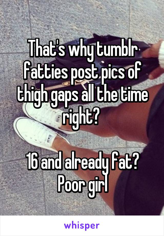 That's why tumblr fatties post pics of thigh gaps all the time right? 

16 and already fat? Poor girl