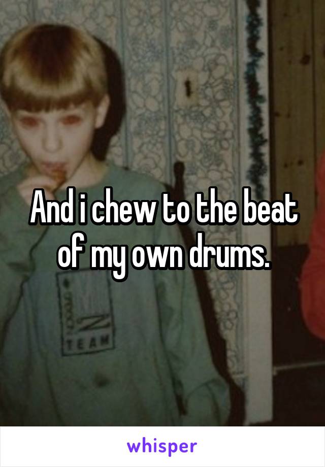 And i chew to the beat of my own drums.