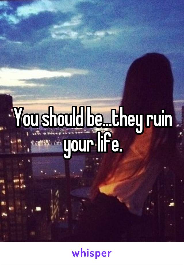You should be...they ruin your life.