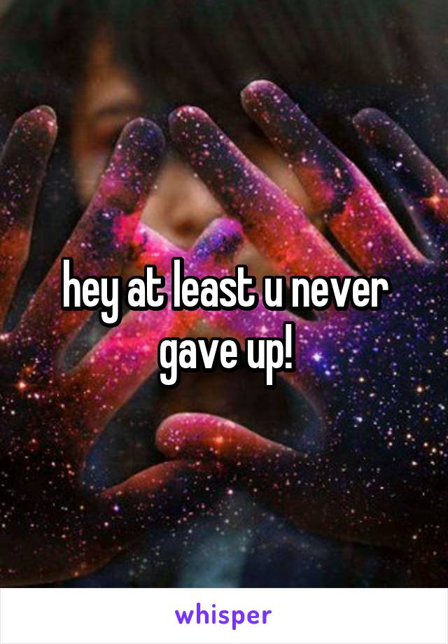 hey at least u never gave up!