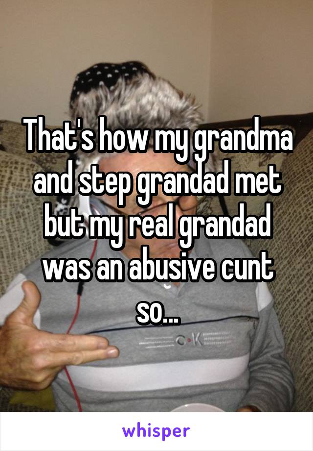 That's how my grandma and step grandad met but my real grandad was an abusive cunt so...