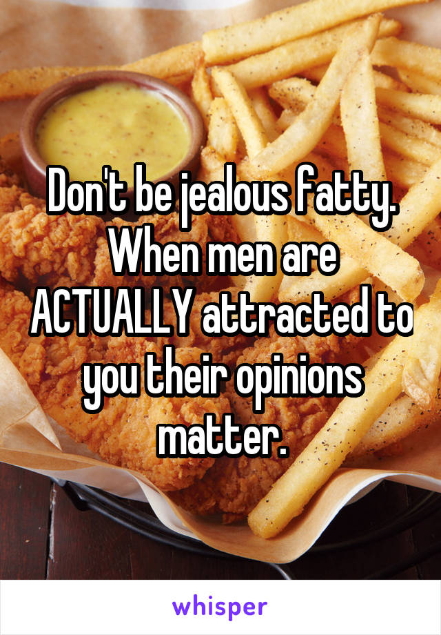 Don't be jealous fatty. When men are ACTUALLY attracted to you their opinions matter.