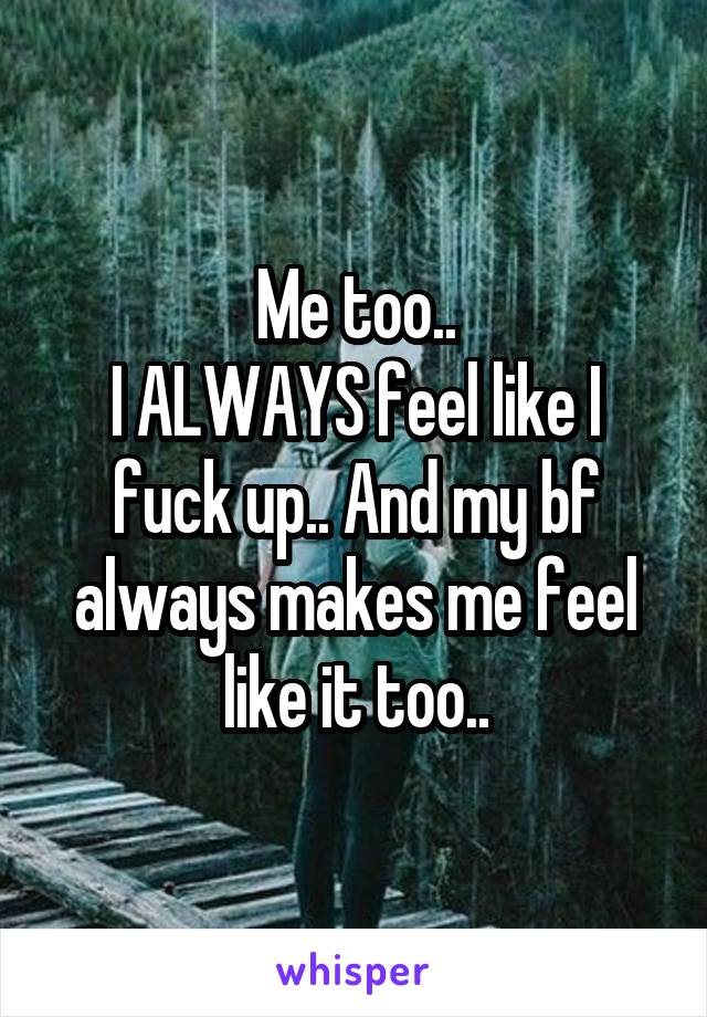 Me too..
I ALWAYS feel like I fuck up.. And my bf always makes me feel like it too..