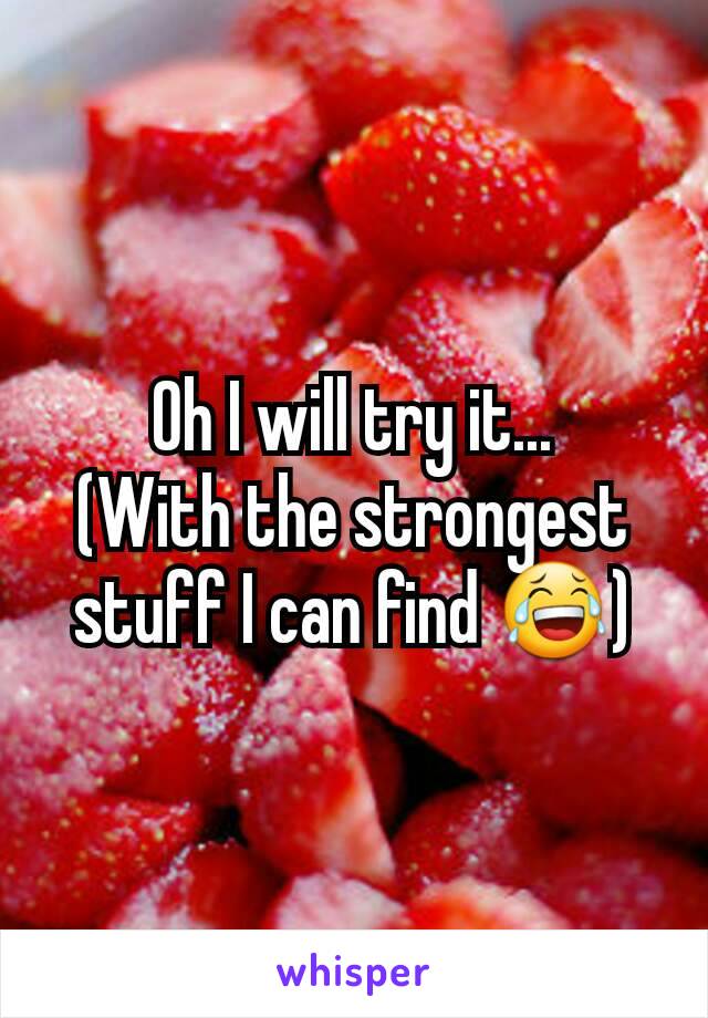 Oh I will try it...
(With the strongest stuff I can find 😂)