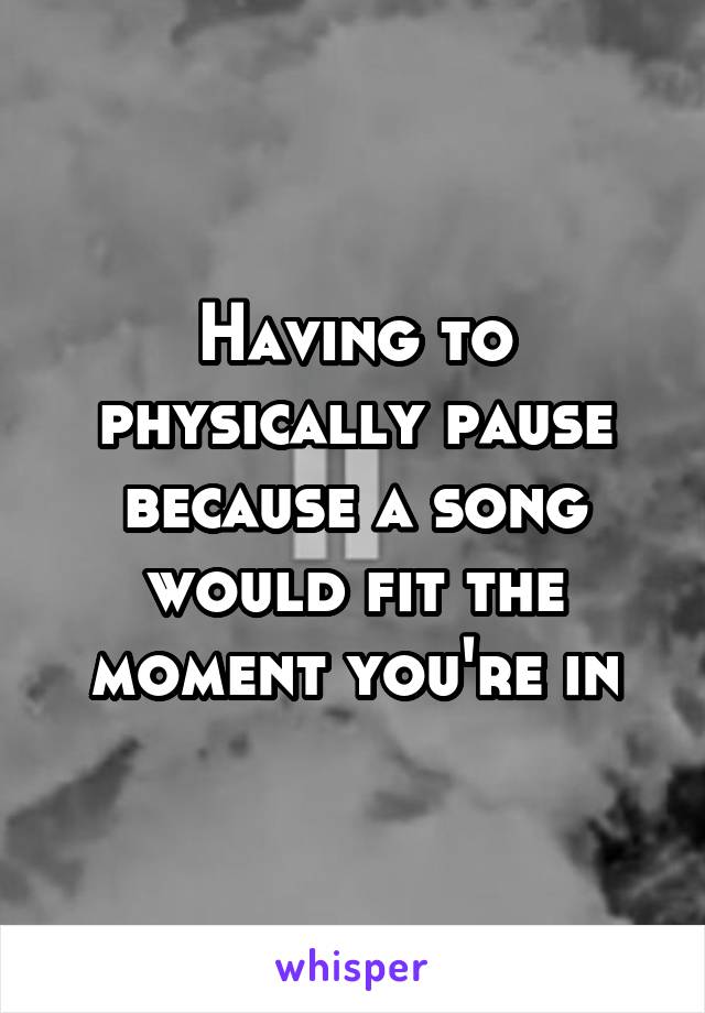 Having to physically pause because a song would fit the moment you're in