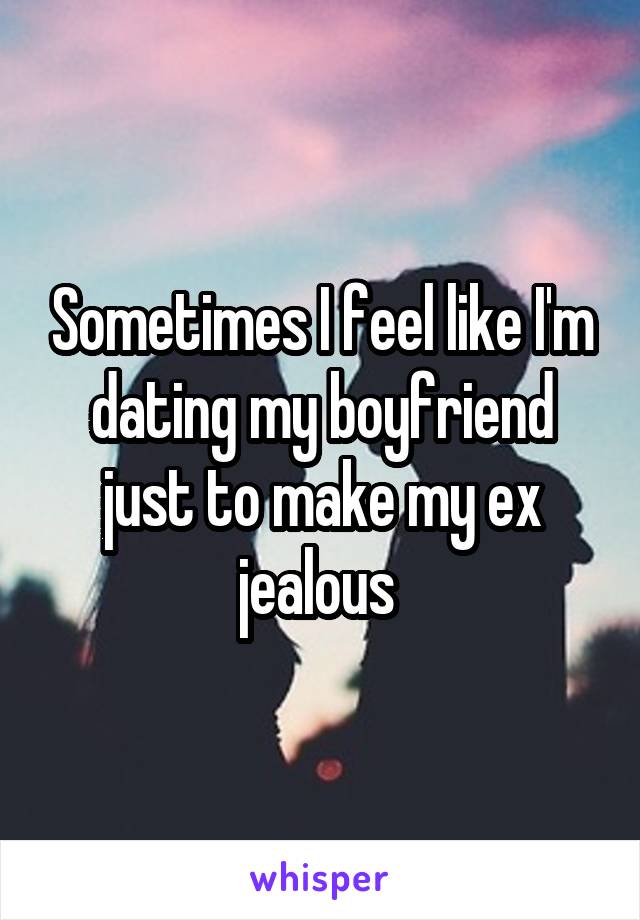 Sometimes I feel like I'm dating my boyfriend just to make my ex jealous 