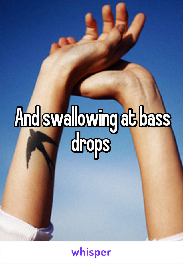 And swallowing at bass drops 