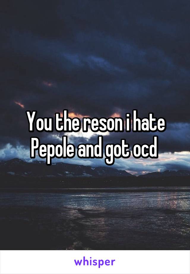 You the reson i hate Pepole and got ocd 
