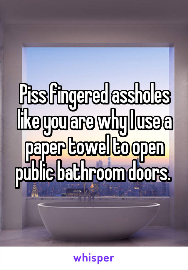 Piss fingered assholes like you are why I use a paper towel to open public bathroom doors. 