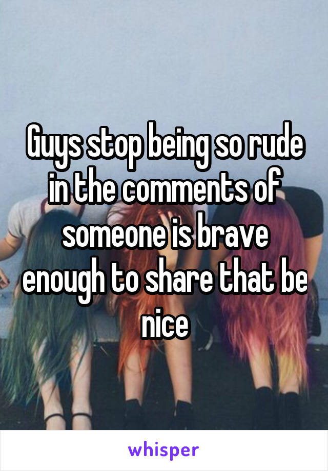 Guys stop being so rude in the comments of someone is brave enough to share that be nice