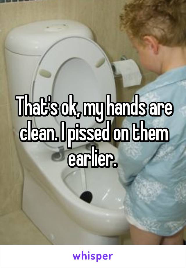 That's ok, my hands are clean. I pissed on them earlier. 