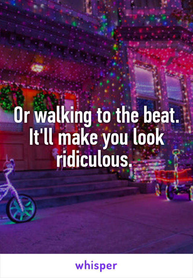 Or walking to the beat. It'll make you look ridiculous. 