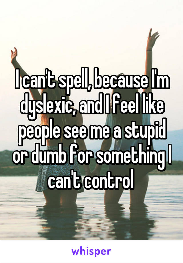 I can't spell, because I'm dyslexic, and I feel like people see me a stupid or dumb for something I can't control 
