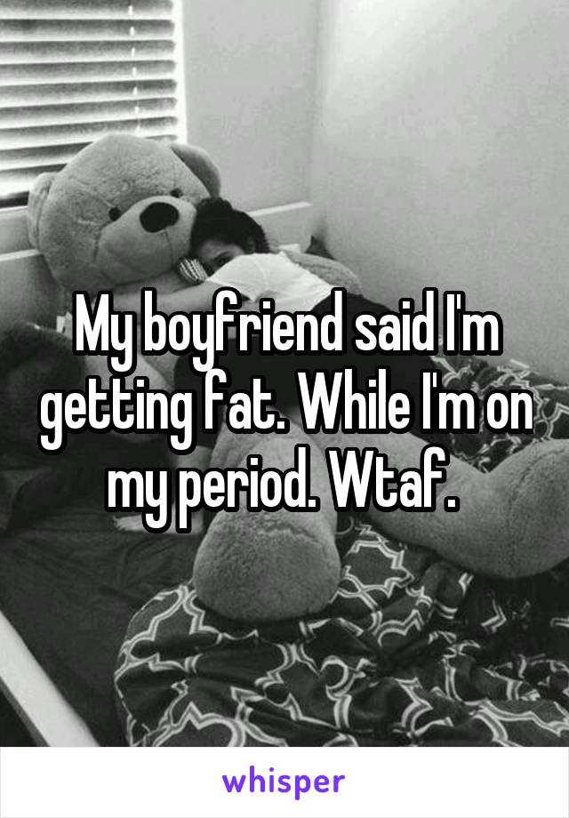 My boyfriend said I'm getting fat. While I'm on my period. Wtaf. 