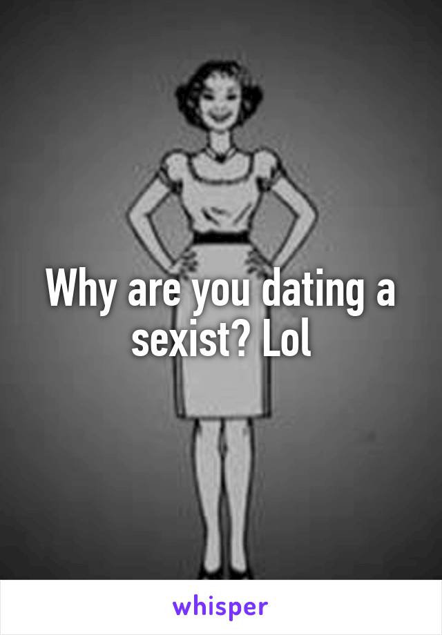 Why are you dating a sexist? Lol