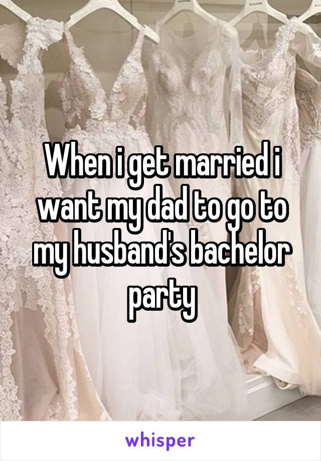 When i get married i want my dad to go to my husband's bachelor party