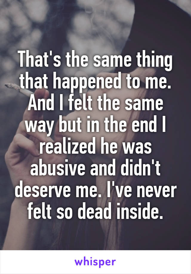 That's the same thing that happened to me. And I felt the same way but in the end I realized he was abusive and didn't deserve me. I've never felt so dead inside.