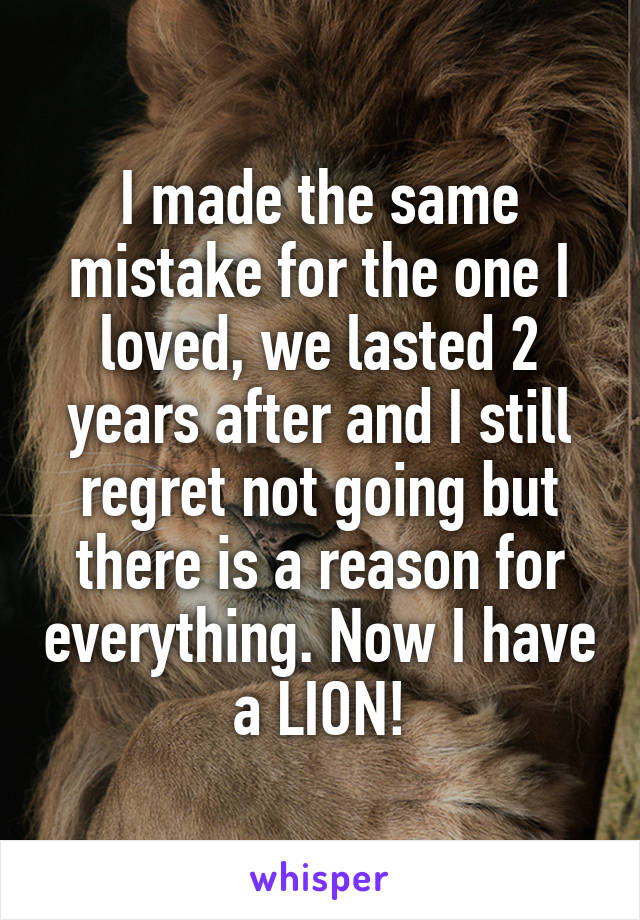 I made the same mistake for the one I loved, we lasted 2 years after and I still regret not going but there is a reason for everything. Now I have a LION!