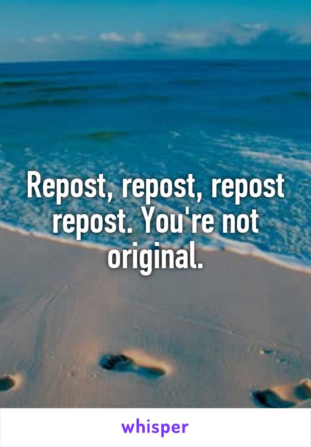 Repost, repost, repost repost. You're not original.