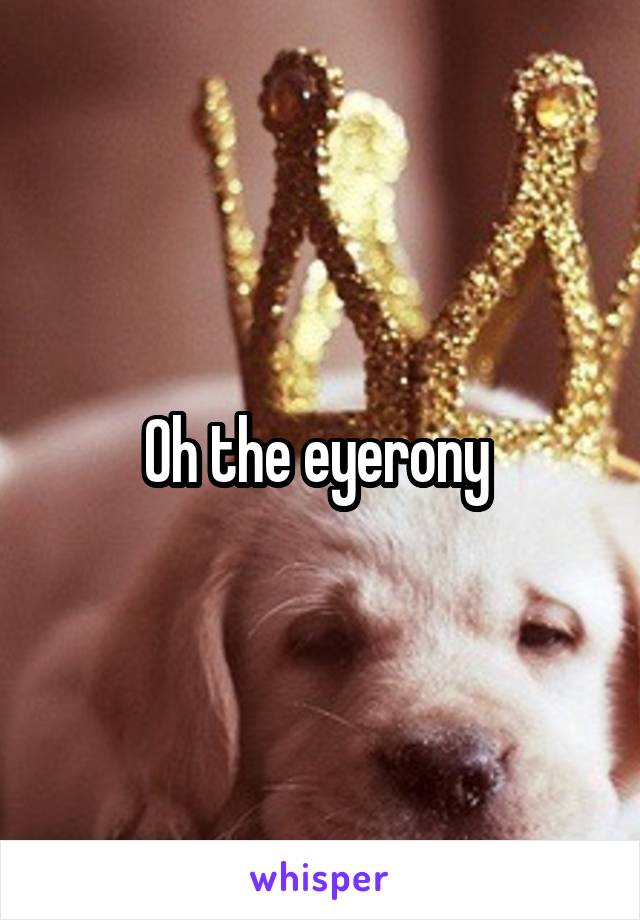 Oh the eyerony 