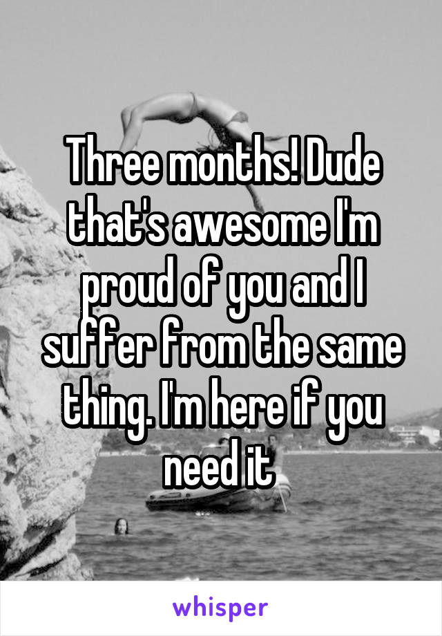 Three months! Dude that's awesome I'm proud of you and I suffer from the same thing. I'm here if you need it 